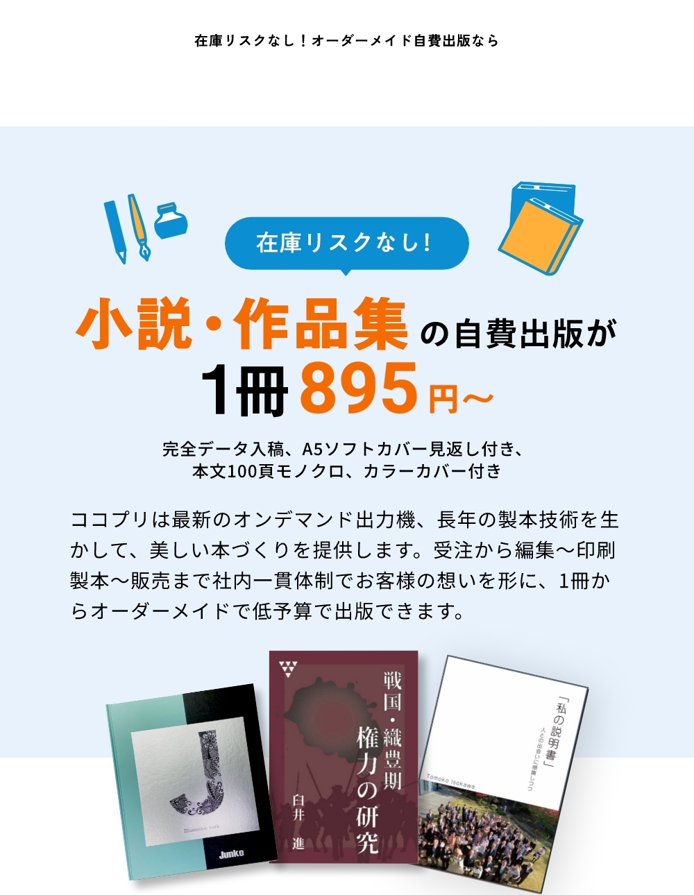 在庫リスクなし!小説・作品集の自費出版が1冊895円~ ココプリは最新のオンデマンド出力機、長年の製本技術を生かして、美しい本づくりを提供します。受注から編集~印刷製本~販売まで社内一貫体制でお客様の想いを形に、1冊からオーダーメイドで低予算で出版できます。